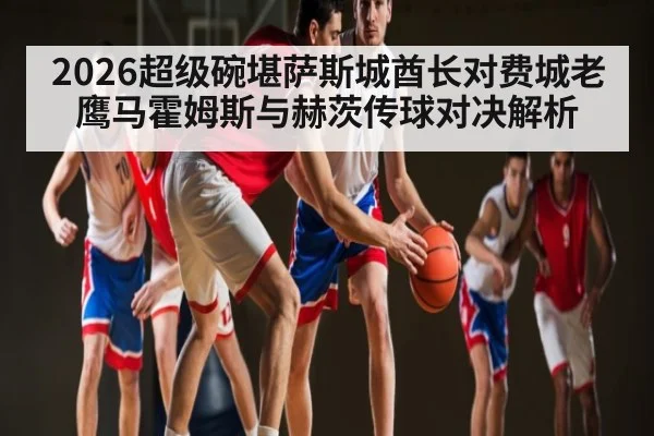 2026超级碗堪萨斯城酋长对费城老鹰马霍姆斯与赫茨传球对决解析